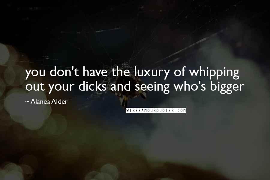Alanea Alder Quotes: you don't have the luxury of whipping out your dicks and seeing who's bigger