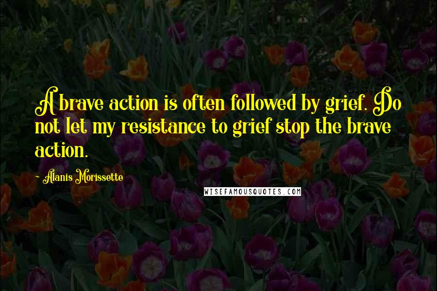 Alanis Morissette Quotes: A brave action is often followed by grief. Do not let my resistance to grief stop the brave action.