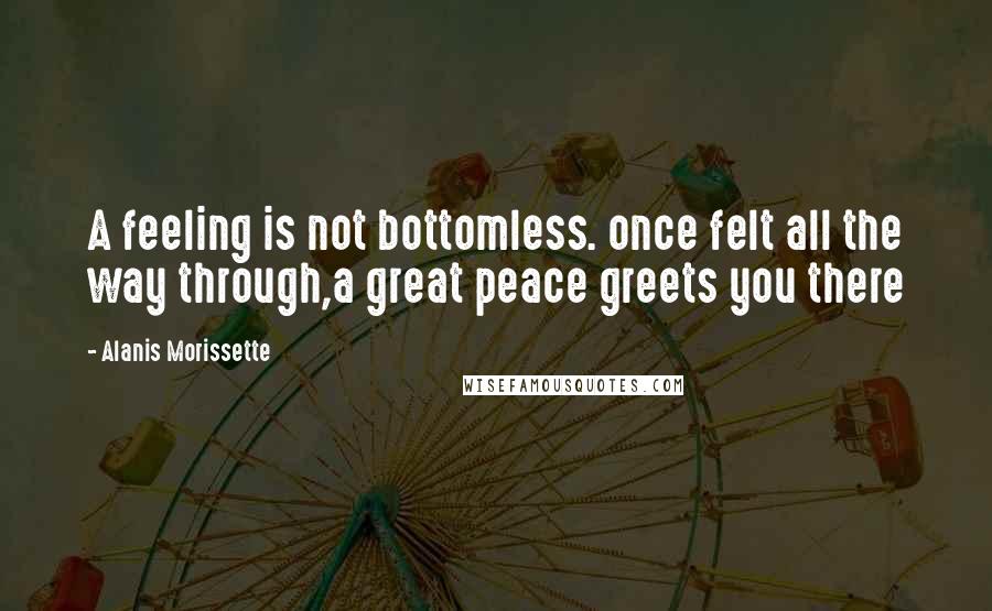 Alanis Morissette Quotes: A feeling is not bottomless. once felt all the way through,a great peace greets you there