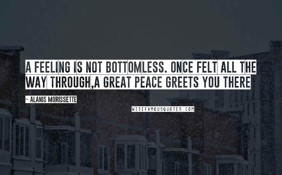 Alanis Morissette Quotes: A feeling is not bottomless. once felt all the way through,a great peace greets you there