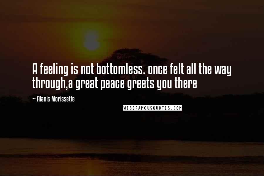 Alanis Morissette Quotes: A feeling is not bottomless. once felt all the way through,a great peace greets you there