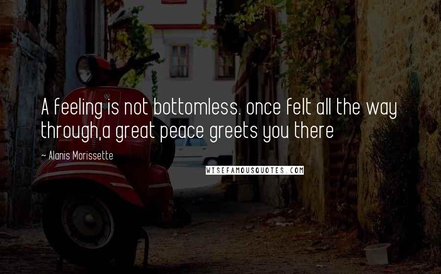 Alanis Morissette Quotes: A feeling is not bottomless. once felt all the way through,a great peace greets you there