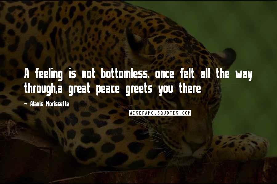 Alanis Morissette Quotes: A feeling is not bottomless. once felt all the way through,a great peace greets you there