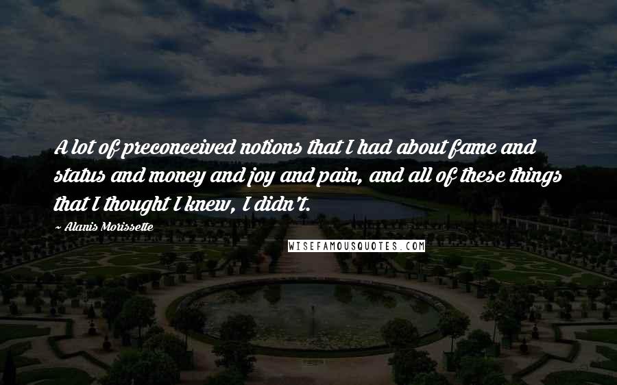 Alanis Morissette Quotes: A lot of preconceived notions that I had about fame and status and money and joy and pain, and all of these things that I thought I knew, I didn't.