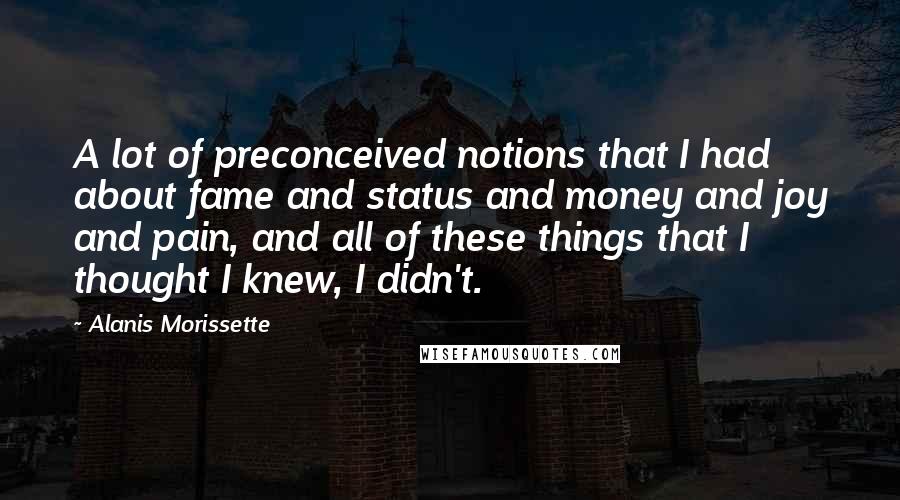 Alanis Morissette Quotes: A lot of preconceived notions that I had about fame and status and money and joy and pain, and all of these things that I thought I knew, I didn't.