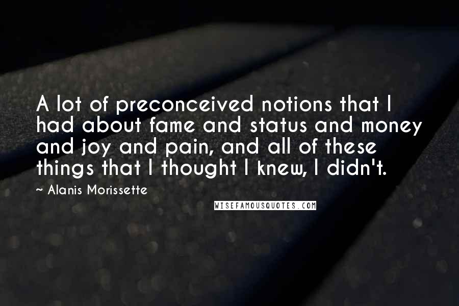 Alanis Morissette Quotes: A lot of preconceived notions that I had about fame and status and money and joy and pain, and all of these things that I thought I knew, I didn't.