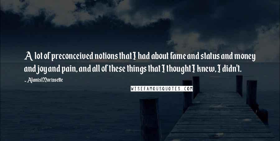 Alanis Morissette Quotes: A lot of preconceived notions that I had about fame and status and money and joy and pain, and all of these things that I thought I knew, I didn't.