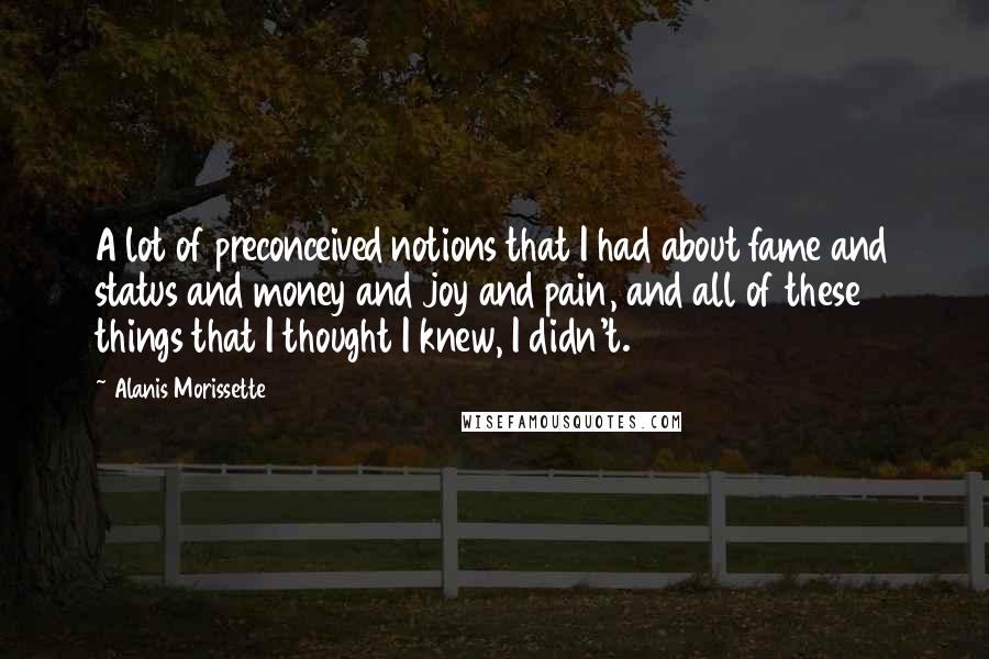 Alanis Morissette Quotes: A lot of preconceived notions that I had about fame and status and money and joy and pain, and all of these things that I thought I knew, I didn't.