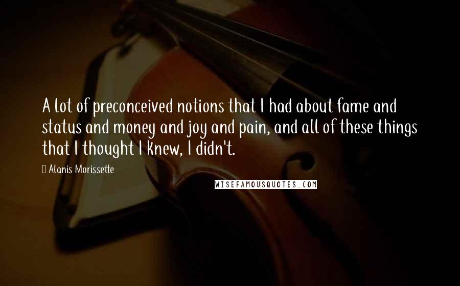 Alanis Morissette Quotes: A lot of preconceived notions that I had about fame and status and money and joy and pain, and all of these things that I thought I knew, I didn't.