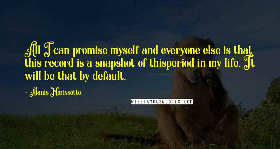 Alanis Morissette Quotes: All I can promise myself and everyone else is that this record is a snapshot of thisperiod in my life. It will be that by default.