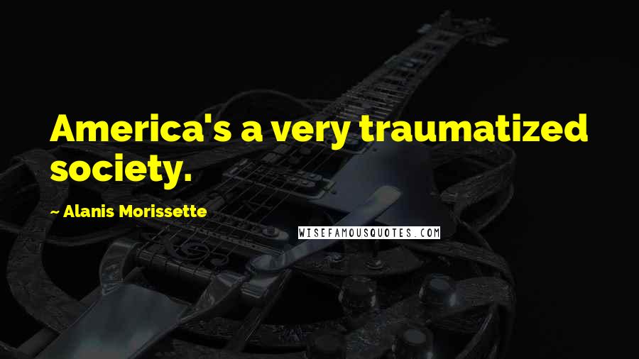 Alanis Morissette Quotes: America's a very traumatized society.