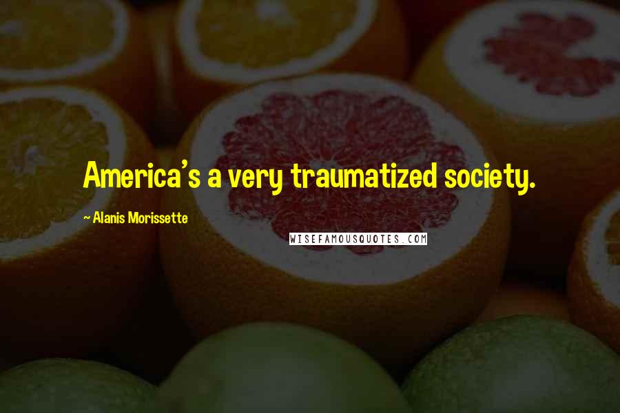 Alanis Morissette Quotes: America's a very traumatized society.