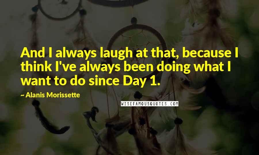 Alanis Morissette Quotes: And I always laugh at that, because I think I've always been doing what I want to do since Day 1.