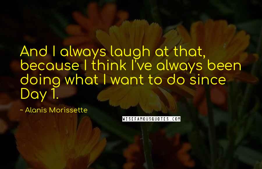 Alanis Morissette Quotes: And I always laugh at that, because I think I've always been doing what I want to do since Day 1.