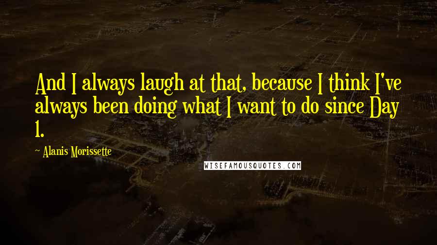 Alanis Morissette Quotes: And I always laugh at that, because I think I've always been doing what I want to do since Day 1.