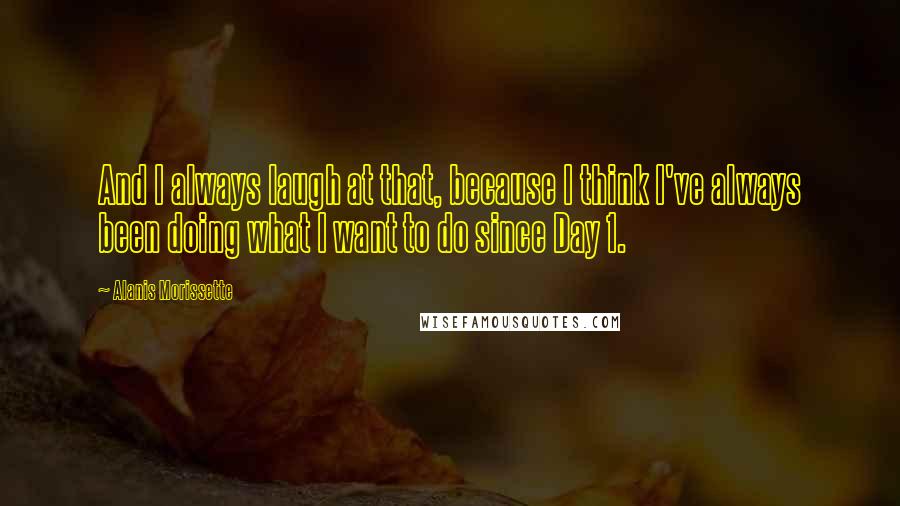 Alanis Morissette Quotes: And I always laugh at that, because I think I've always been doing what I want to do since Day 1.