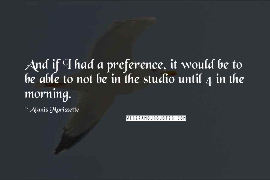 Alanis Morissette Quotes: And if I had a preference, it would be to be able to not be in the studio until 4 in the morning.