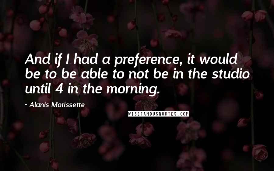 Alanis Morissette Quotes: And if I had a preference, it would be to be able to not be in the studio until 4 in the morning.