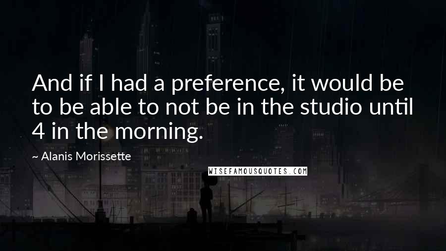 Alanis Morissette Quotes: And if I had a preference, it would be to be able to not be in the studio until 4 in the morning.