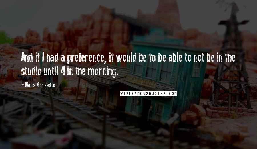 Alanis Morissette Quotes: And if I had a preference, it would be to be able to not be in the studio until 4 in the morning.