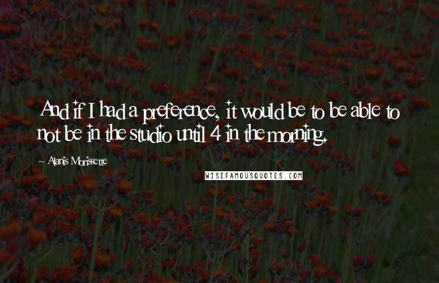 Alanis Morissette Quotes: And if I had a preference, it would be to be able to not be in the studio until 4 in the morning.