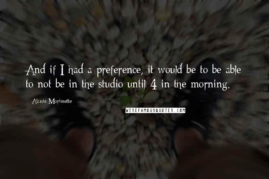 Alanis Morissette Quotes: And if I had a preference, it would be to be able to not be in the studio until 4 in the morning.