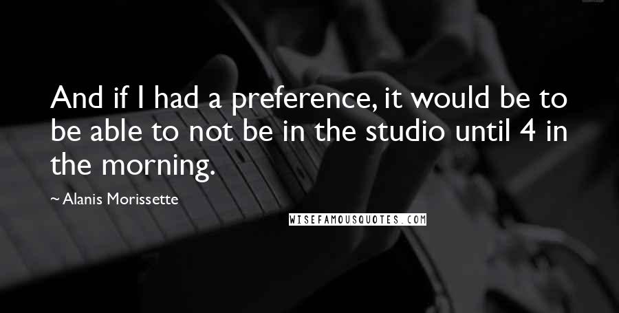 Alanis Morissette Quotes: And if I had a preference, it would be to be able to not be in the studio until 4 in the morning.