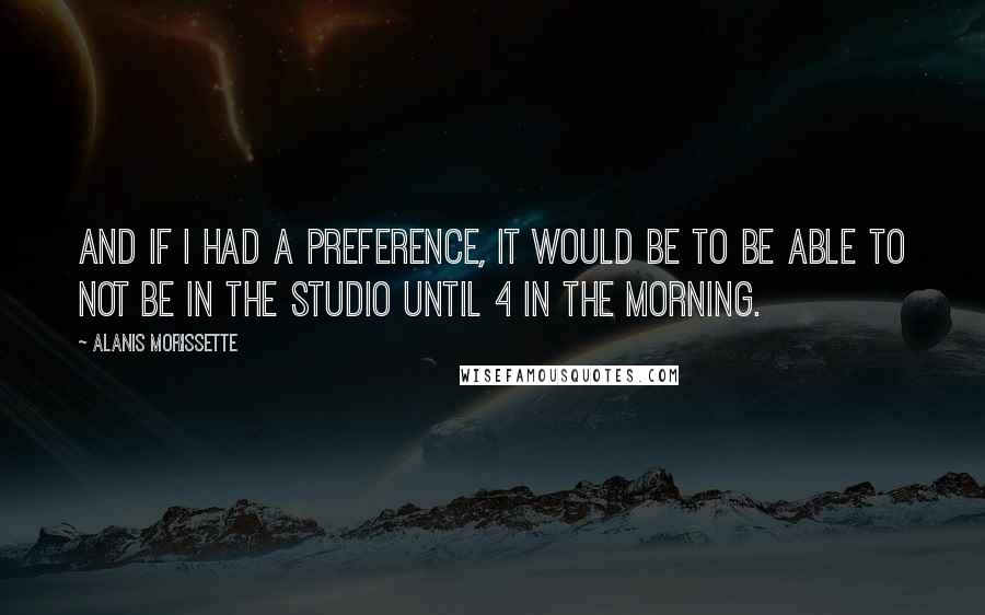 Alanis Morissette Quotes: And if I had a preference, it would be to be able to not be in the studio until 4 in the morning.