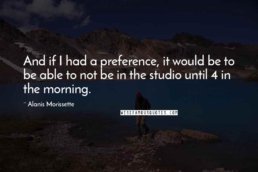 Alanis Morissette Quotes: And if I had a preference, it would be to be able to not be in the studio until 4 in the morning.