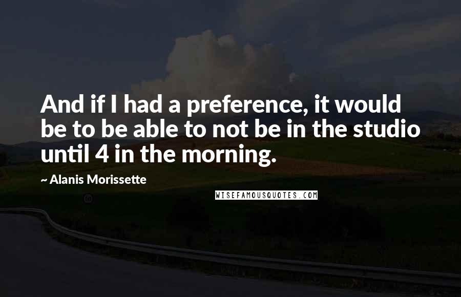 Alanis Morissette Quotes: And if I had a preference, it would be to be able to not be in the studio until 4 in the morning.