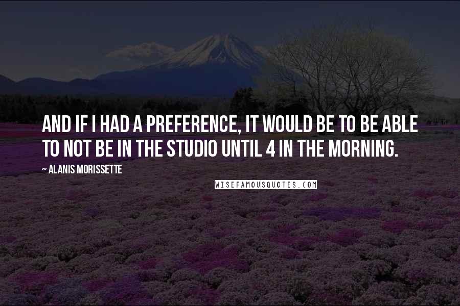 Alanis Morissette Quotes: And if I had a preference, it would be to be able to not be in the studio until 4 in the morning.