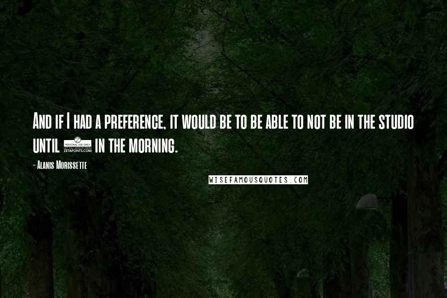 Alanis Morissette Quotes: And if I had a preference, it would be to be able to not be in the studio until 4 in the morning.