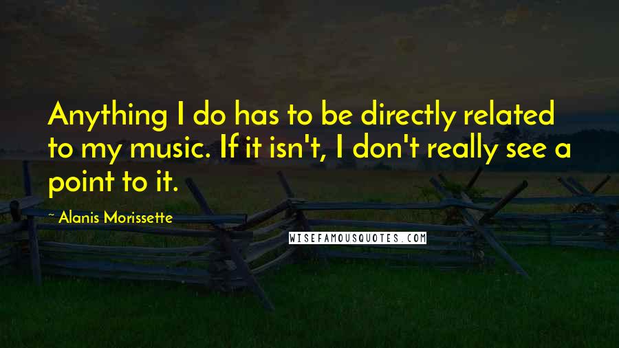 Alanis Morissette Quotes: Anything I do has to be directly related to my music. If it isn't, I don't really see a point to it.