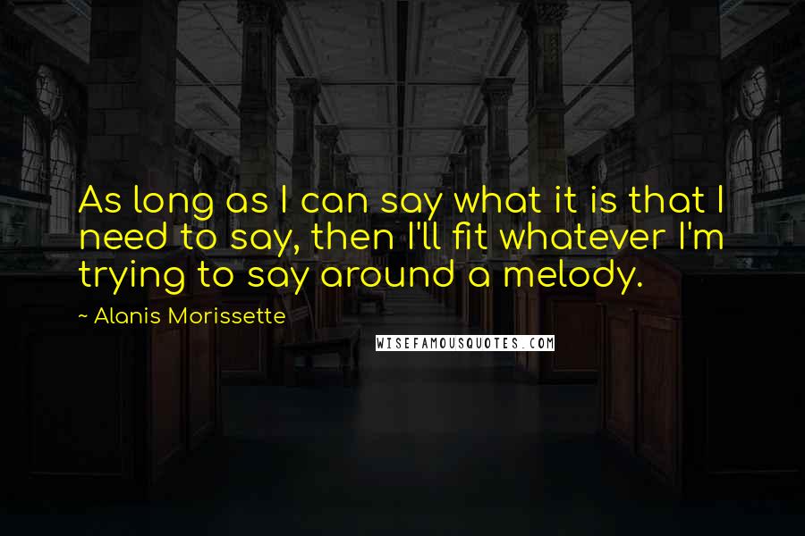 Alanis Morissette Quotes: As long as I can say what it is that I need to say, then I'll fit whatever I'm trying to say around a melody.