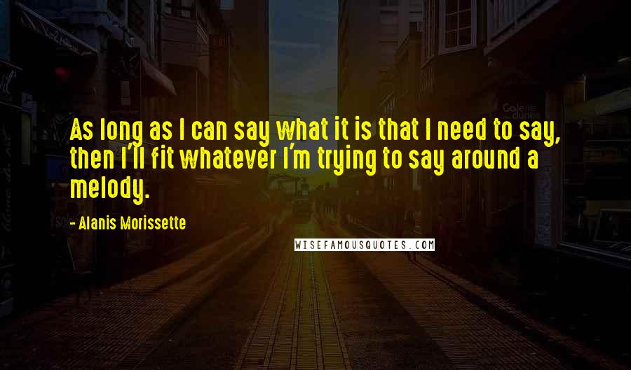 Alanis Morissette Quotes: As long as I can say what it is that I need to say, then I'll fit whatever I'm trying to say around a melody.