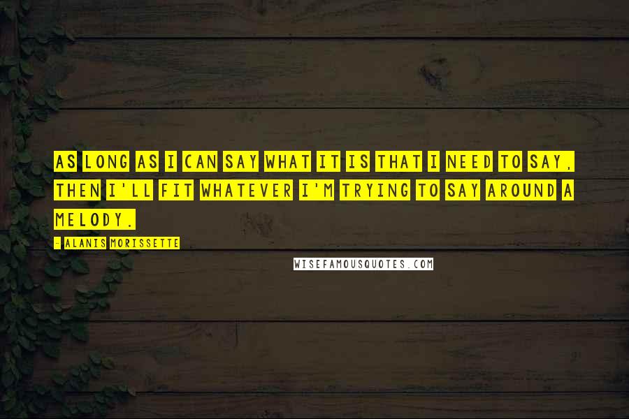 Alanis Morissette Quotes: As long as I can say what it is that I need to say, then I'll fit whatever I'm trying to say around a melody.