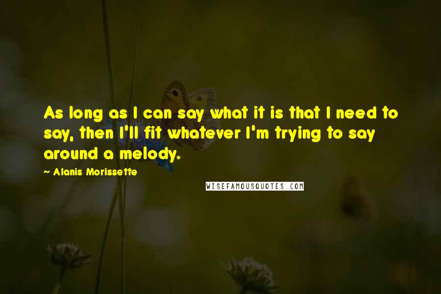 Alanis Morissette Quotes: As long as I can say what it is that I need to say, then I'll fit whatever I'm trying to say around a melody.