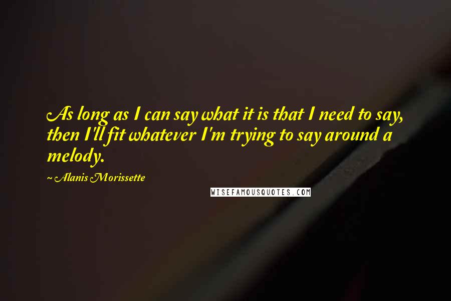 Alanis Morissette Quotes: As long as I can say what it is that I need to say, then I'll fit whatever I'm trying to say around a melody.