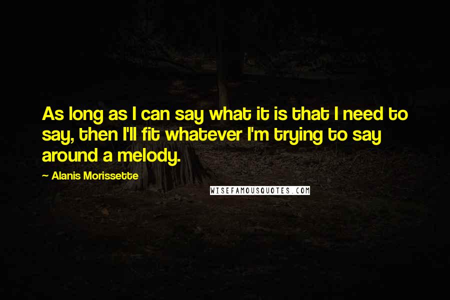 Alanis Morissette Quotes: As long as I can say what it is that I need to say, then I'll fit whatever I'm trying to say around a melody.