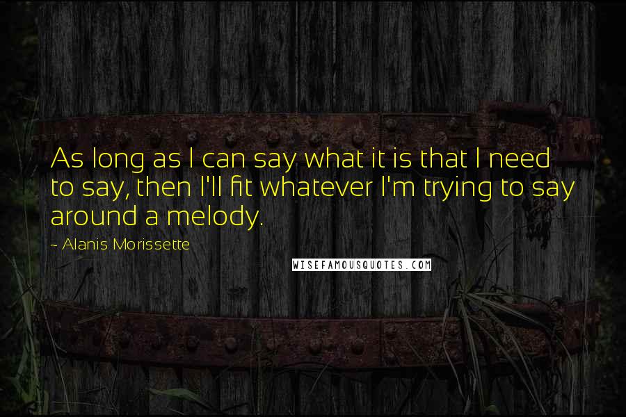 Alanis Morissette Quotes: As long as I can say what it is that I need to say, then I'll fit whatever I'm trying to say around a melody.