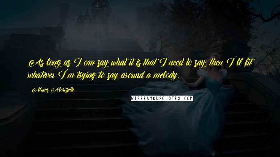 Alanis Morissette Quotes: As long as I can say what it is that I need to say, then I'll fit whatever I'm trying to say around a melody.