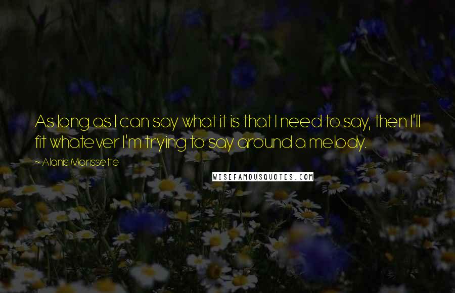 Alanis Morissette Quotes: As long as I can say what it is that I need to say, then I'll fit whatever I'm trying to say around a melody.