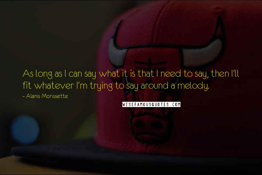 Alanis Morissette Quotes: As long as I can say what it is that I need to say, then I'll fit whatever I'm trying to say around a melody.