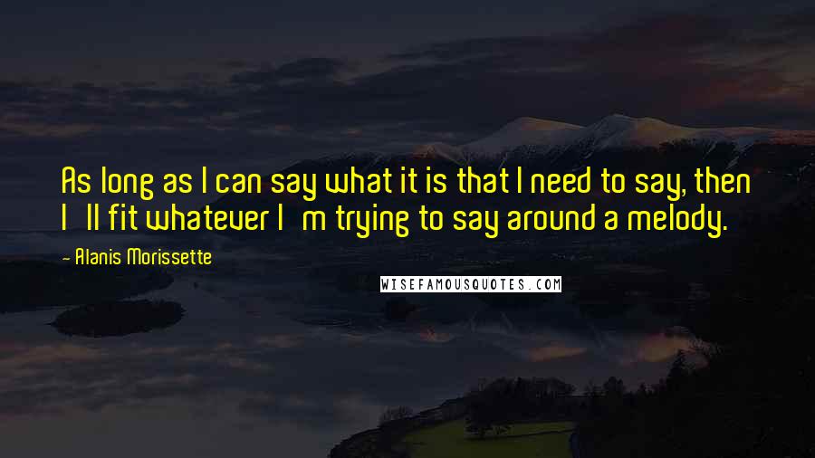 Alanis Morissette Quotes: As long as I can say what it is that I need to say, then I'll fit whatever I'm trying to say around a melody.