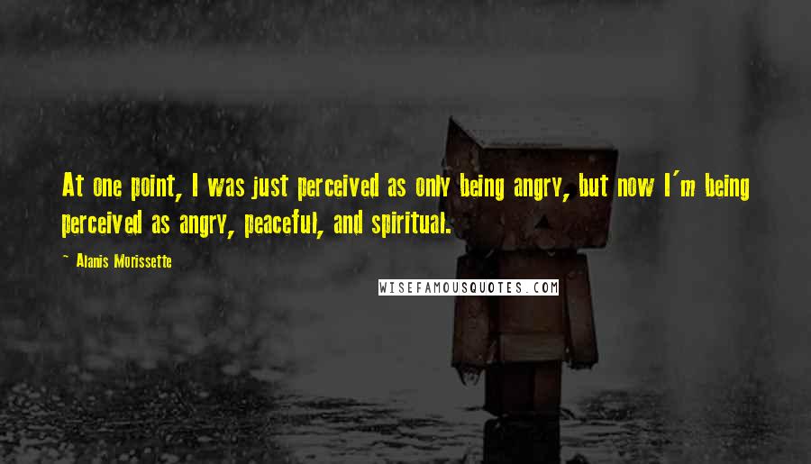 Alanis Morissette Quotes: At one point, I was just perceived as only being angry, but now I'm being perceived as angry, peaceful, and spiritual.