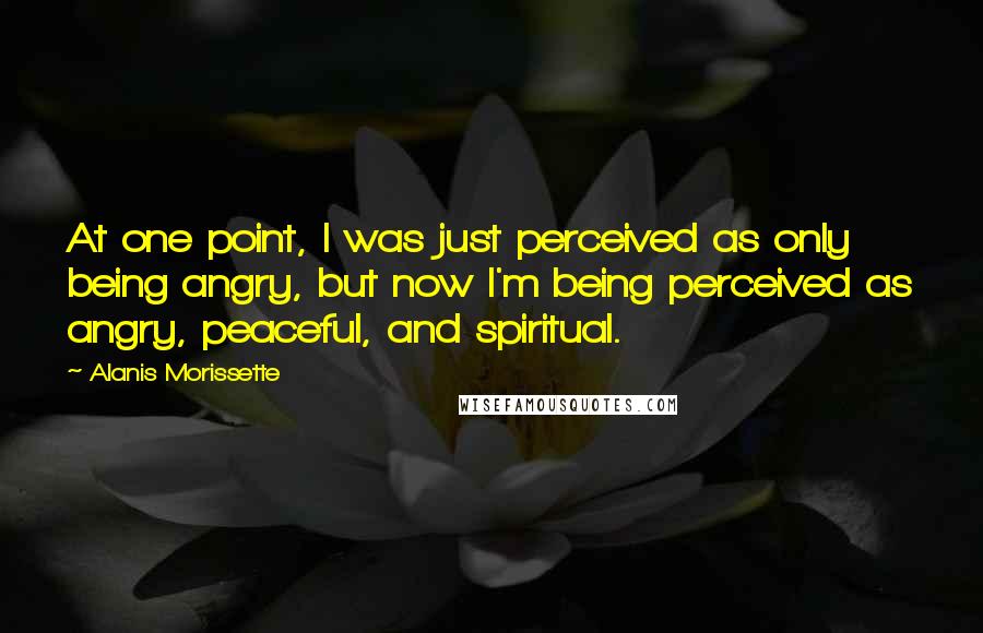 Alanis Morissette Quotes: At one point, I was just perceived as only being angry, but now I'm being perceived as angry, peaceful, and spiritual.