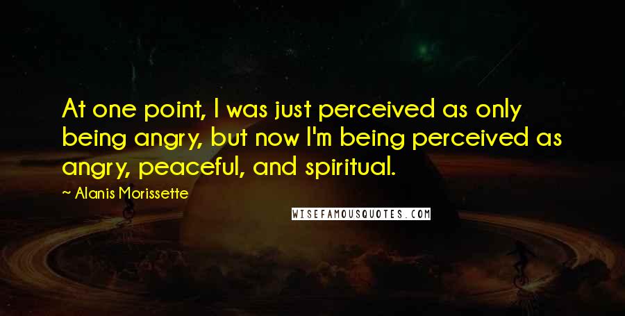 Alanis Morissette Quotes: At one point, I was just perceived as only being angry, but now I'm being perceived as angry, peaceful, and spiritual.