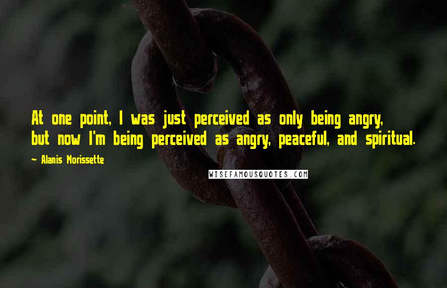 Alanis Morissette Quotes: At one point, I was just perceived as only being angry, but now I'm being perceived as angry, peaceful, and spiritual.