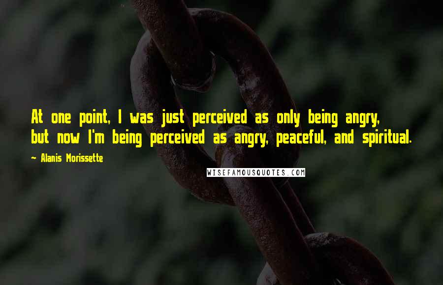 Alanis Morissette Quotes: At one point, I was just perceived as only being angry, but now I'm being perceived as angry, peaceful, and spiritual.