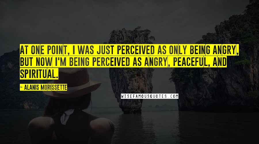 Alanis Morissette Quotes: At one point, I was just perceived as only being angry, but now I'm being perceived as angry, peaceful, and spiritual.